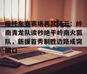 爱游戏ayx精彩 -包含摩托车赛赛场再起风云：岭南青龙队读秒绝平岭南火狐队，新援首秀制胜边路成突破口的词条