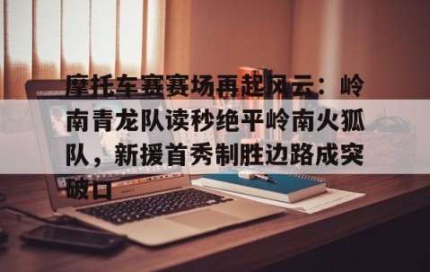 爱游戏ayx精彩 -包含摩托车赛赛场再起风云：岭南青龙队读秒绝平岭南火狐队，新援首秀制胜边路成突破口的词条
