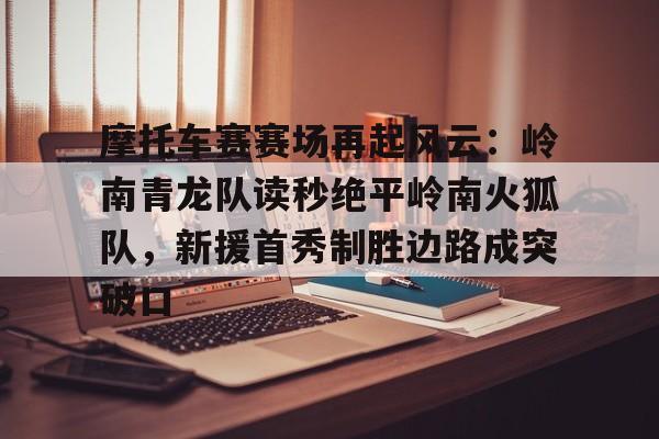 包含摩托车赛赛场再起风云：岭南青龙队读秒绝平岭南火狐队，新援首秀制胜边路成突破口的词条