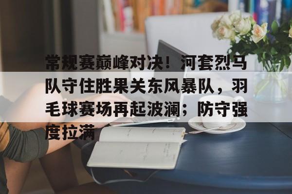  常规赛巅峰对决！河套烈马队守住胜果关东风暴队，羽毛球赛场再起波澜；防守强度拉满